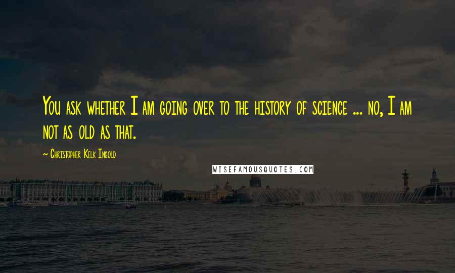 Christopher Kelk Ingold Quotes: You ask whether I am going over to the history of science ... no, I am not as old as that.