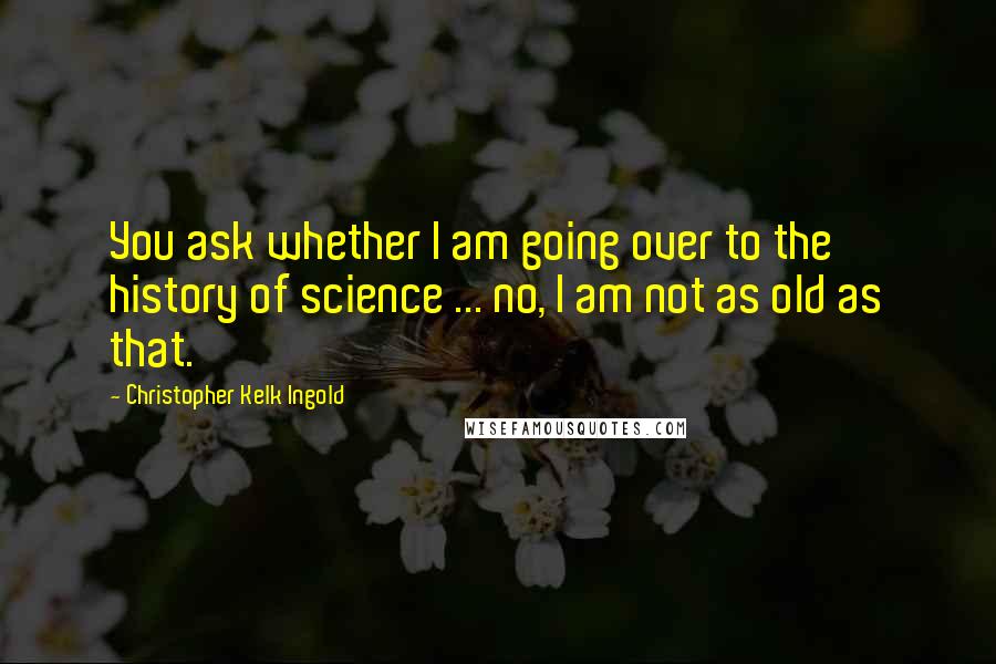 Christopher Kelk Ingold Quotes: You ask whether I am going over to the history of science ... no, I am not as old as that.