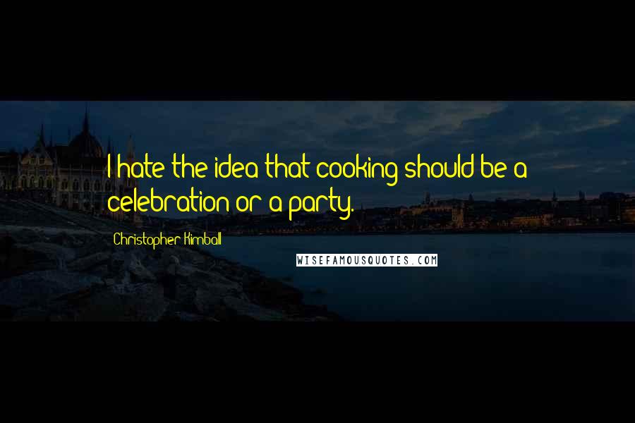 Christopher Kimball Quotes: I hate the idea that cooking should be a celebration or a party.