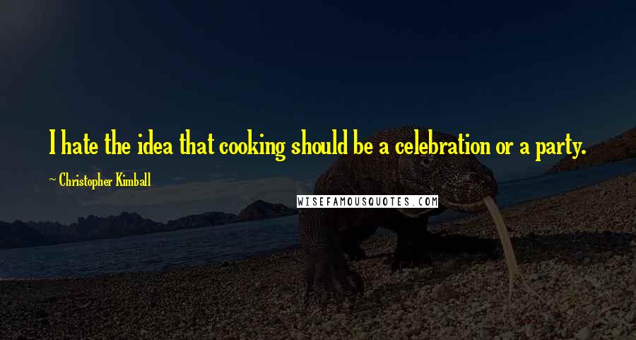 Christopher Kimball Quotes: I hate the idea that cooking should be a celebration or a party.