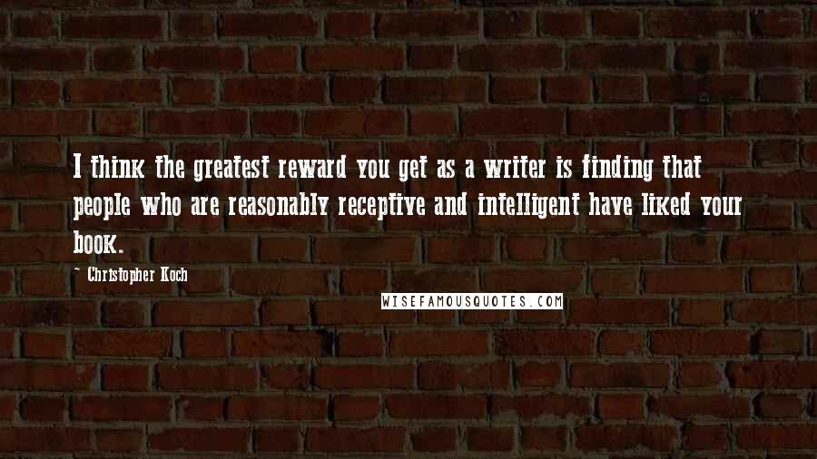 Christopher Koch Quotes: I think the greatest reward you get as a writer is finding that people who are reasonably receptive and intelligent have liked your book.