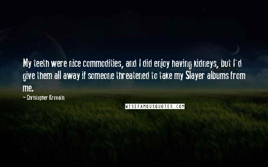 Christopher Krovatin Quotes: My teeth were nice commodities, and I did enjoy having kidneys, but I'd give them all away if someone threatened to take my Slayer albums from me.