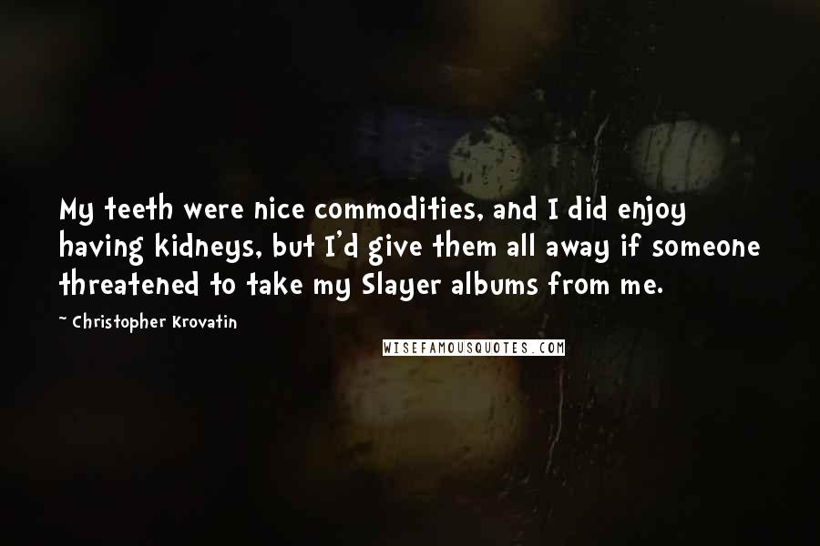 Christopher Krovatin Quotes: My teeth were nice commodities, and I did enjoy having kidneys, but I'd give them all away if someone threatened to take my Slayer albums from me.