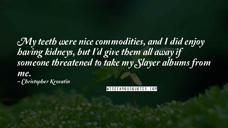 Christopher Krovatin Quotes: My teeth were nice commodities, and I did enjoy having kidneys, but I'd give them all away if someone threatened to take my Slayer albums from me.