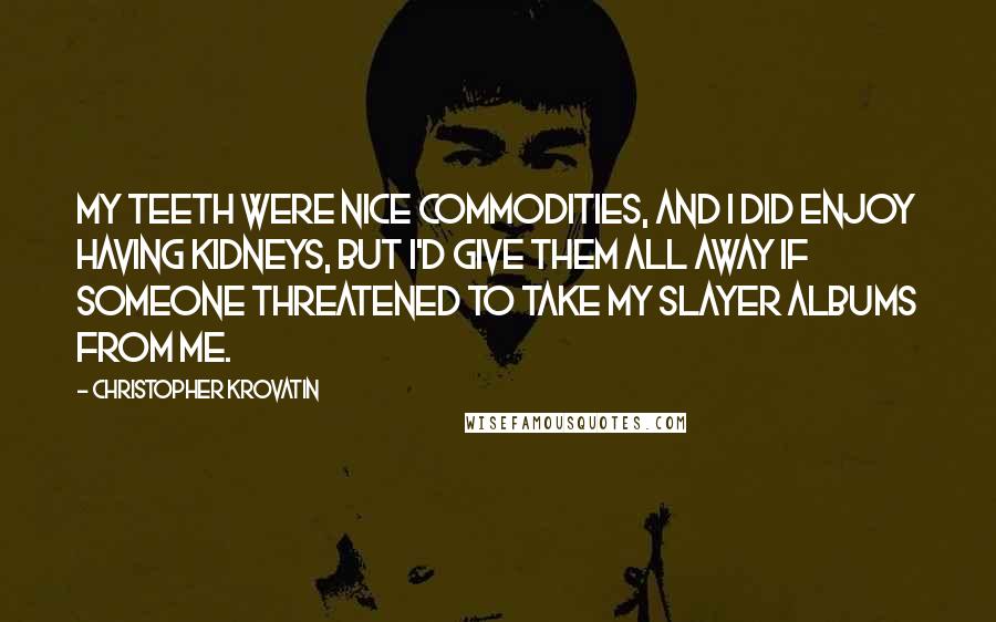 Christopher Krovatin Quotes: My teeth were nice commodities, and I did enjoy having kidneys, but I'd give them all away if someone threatened to take my Slayer albums from me.