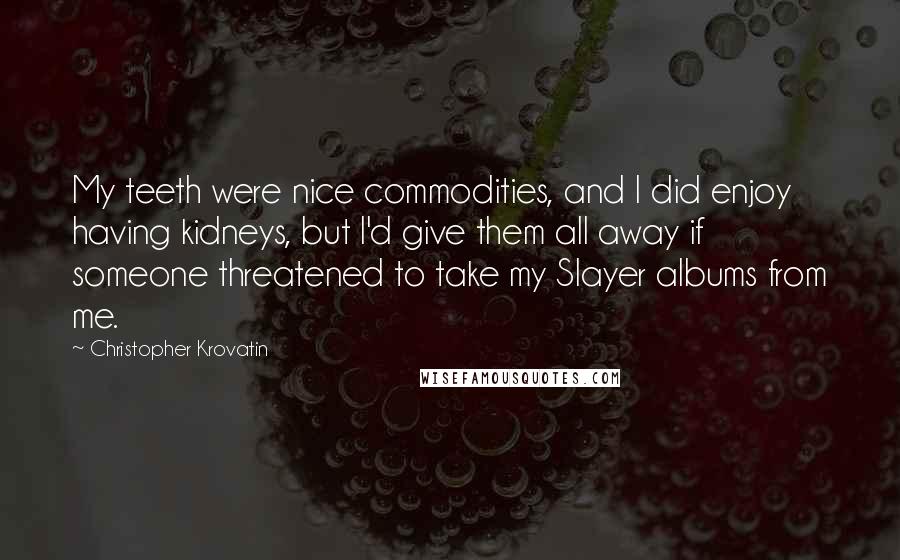 Christopher Krovatin Quotes: My teeth were nice commodities, and I did enjoy having kidneys, but I'd give them all away if someone threatened to take my Slayer albums from me.