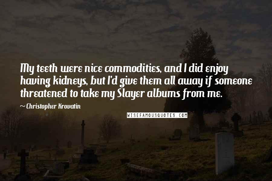 Christopher Krovatin Quotes: My teeth were nice commodities, and I did enjoy having kidneys, but I'd give them all away if someone threatened to take my Slayer albums from me.