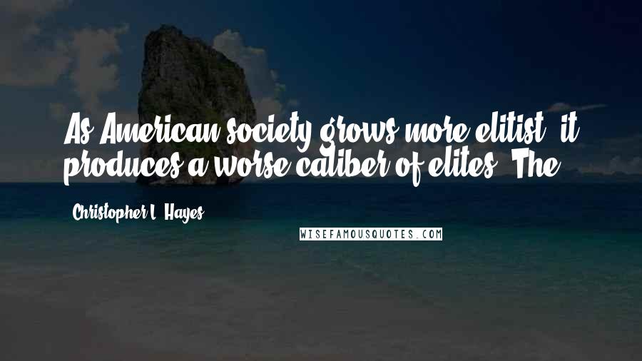 Christopher L. Hayes Quotes: As American society grows more elitist, it produces a worse caliber of elites. The