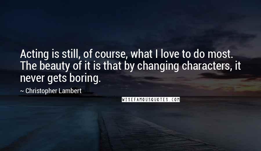 Christopher Lambert Quotes: Acting is still, of course, what I love to do most. The beauty of it is that by changing characters, it never gets boring.