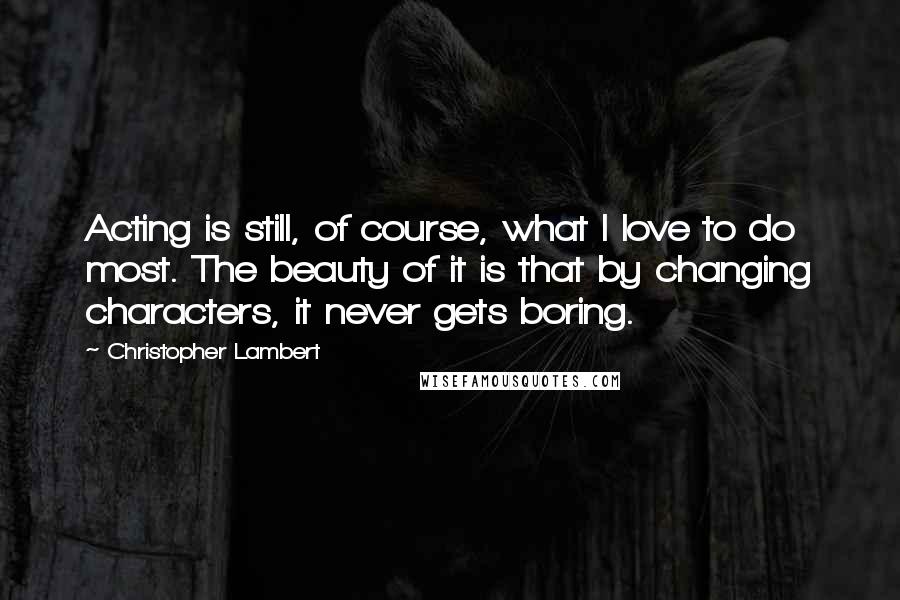 Christopher Lambert Quotes: Acting is still, of course, what I love to do most. The beauty of it is that by changing characters, it never gets boring.