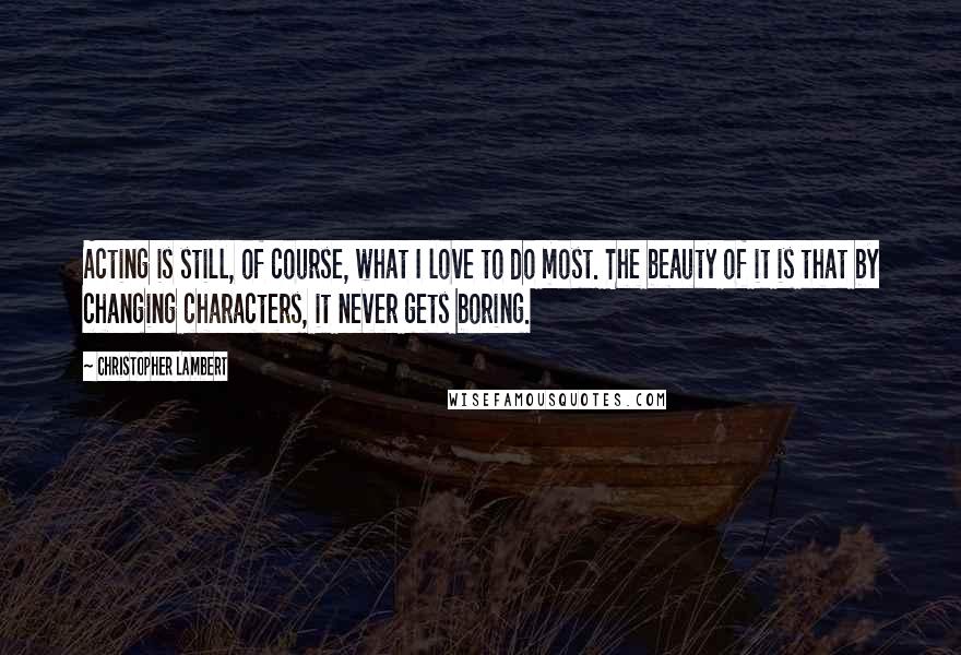 Christopher Lambert Quotes: Acting is still, of course, what I love to do most. The beauty of it is that by changing characters, it never gets boring.