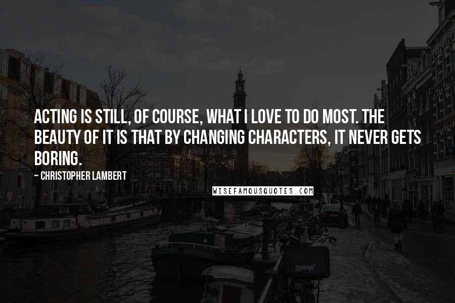 Christopher Lambert Quotes: Acting is still, of course, what I love to do most. The beauty of it is that by changing characters, it never gets boring.