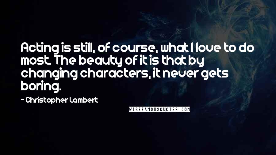 Christopher Lambert Quotes: Acting is still, of course, what I love to do most. The beauty of it is that by changing characters, it never gets boring.