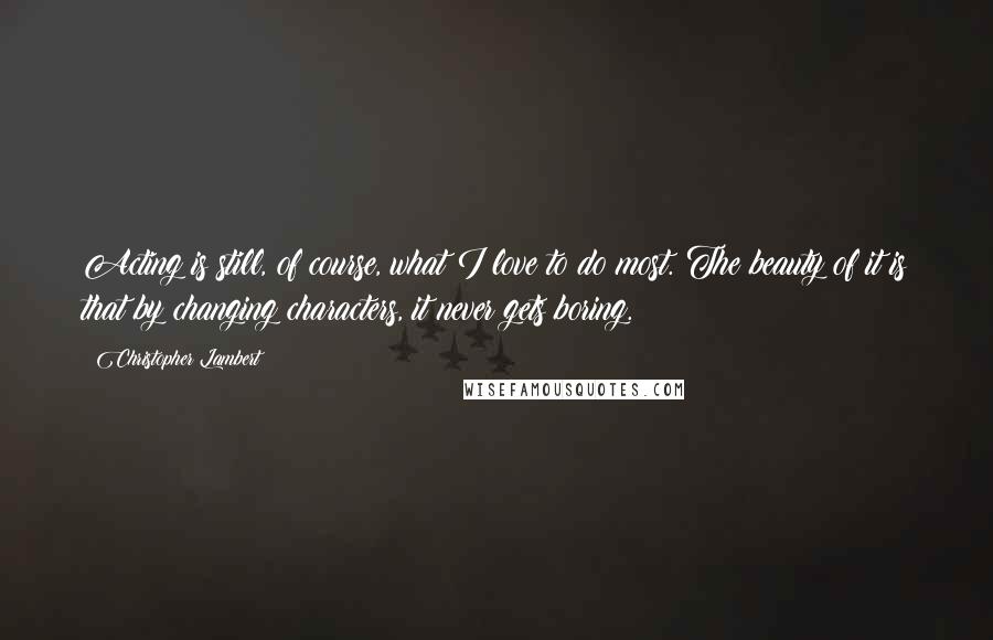 Christopher Lambert Quotes: Acting is still, of course, what I love to do most. The beauty of it is that by changing characters, it never gets boring.