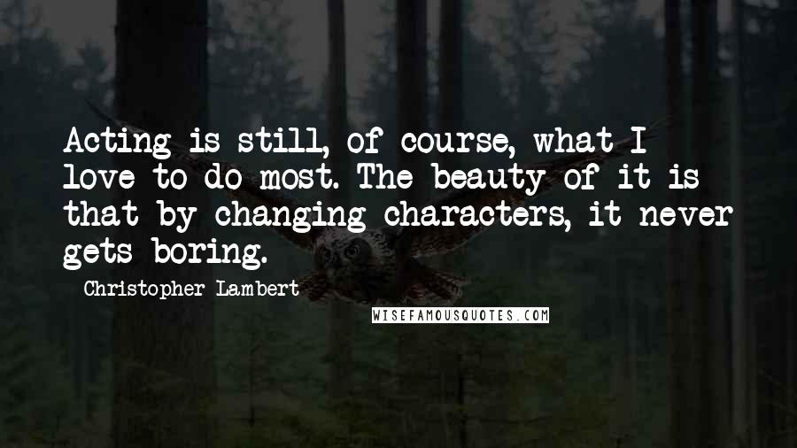 Christopher Lambert Quotes: Acting is still, of course, what I love to do most. The beauty of it is that by changing characters, it never gets boring.