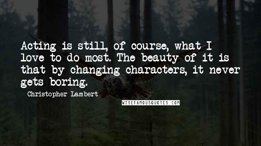 Christopher Lambert Quotes: Acting is still, of course, what I love to do most. The beauty of it is that by changing characters, it never gets boring.