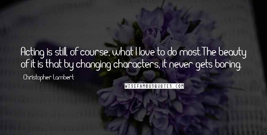 Christopher Lambert Quotes: Acting is still, of course, what I love to do most. The beauty of it is that by changing characters, it never gets boring.