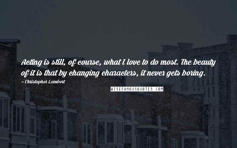 Christopher Lambert Quotes: Acting is still, of course, what I love to do most. The beauty of it is that by changing characters, it never gets boring.