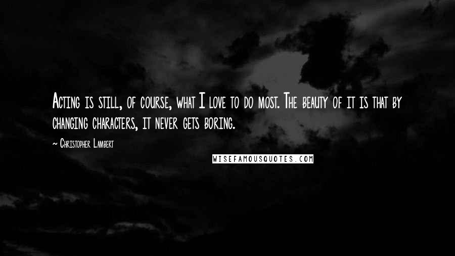 Christopher Lambert Quotes: Acting is still, of course, what I love to do most. The beauty of it is that by changing characters, it never gets boring.