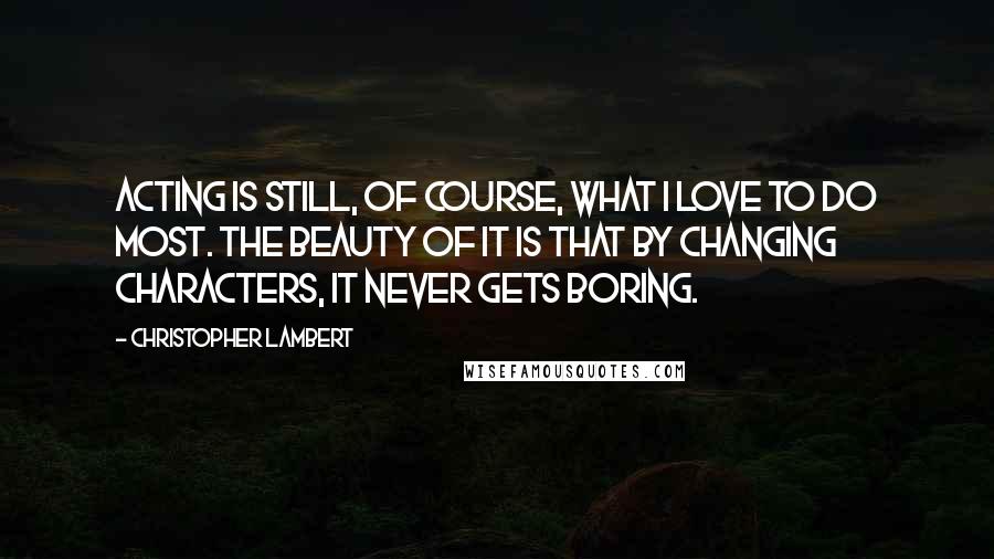 Christopher Lambert Quotes: Acting is still, of course, what I love to do most. The beauty of it is that by changing characters, it never gets boring.