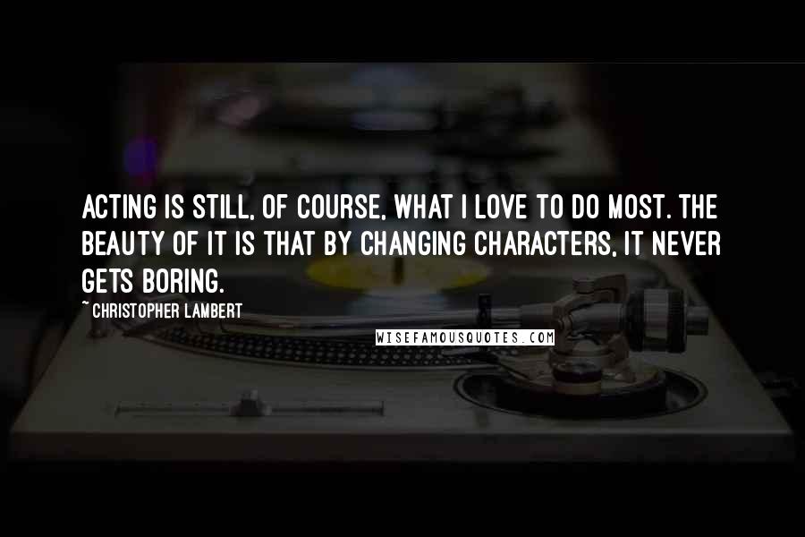 Christopher Lambert Quotes: Acting is still, of course, what I love to do most. The beauty of it is that by changing characters, it never gets boring.