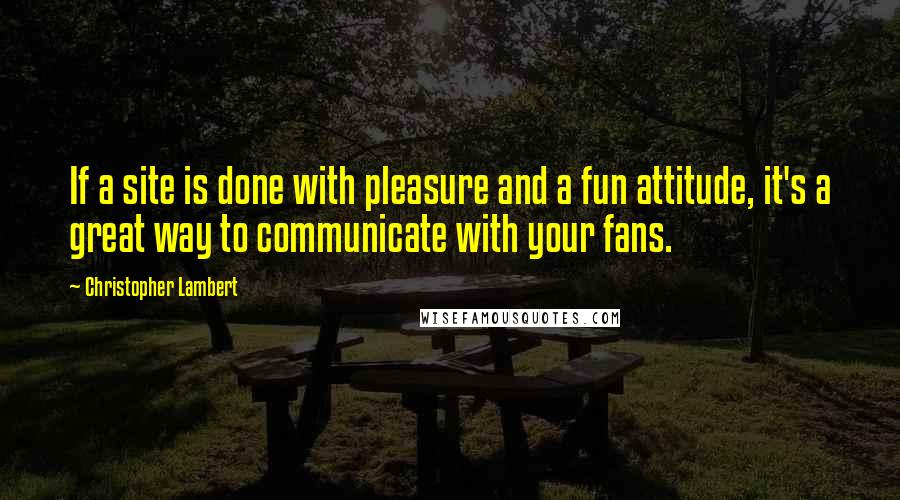 Christopher Lambert Quotes: If a site is done with pleasure and a fun attitude, it's a great way to communicate with your fans.