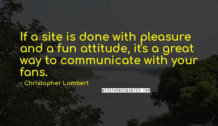 Christopher Lambert Quotes: If a site is done with pleasure and a fun attitude, it's a great way to communicate with your fans.