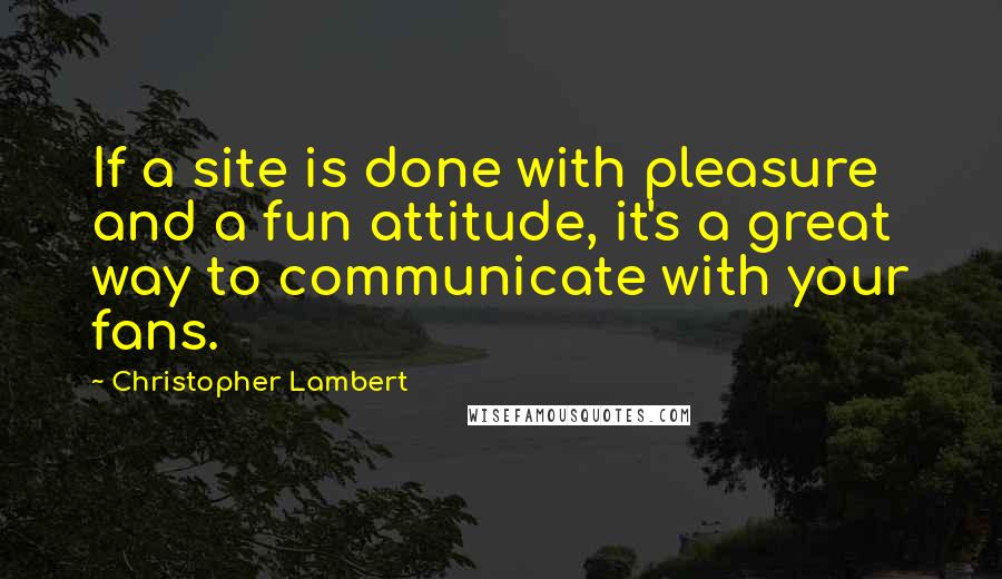 Christopher Lambert Quotes: If a site is done with pleasure and a fun attitude, it's a great way to communicate with your fans.