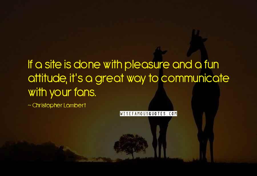 Christopher Lambert Quotes: If a site is done with pleasure and a fun attitude, it's a great way to communicate with your fans.