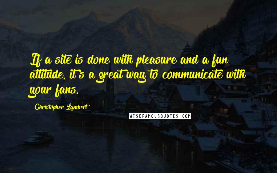 Christopher Lambert Quotes: If a site is done with pleasure and a fun attitude, it's a great way to communicate with your fans.