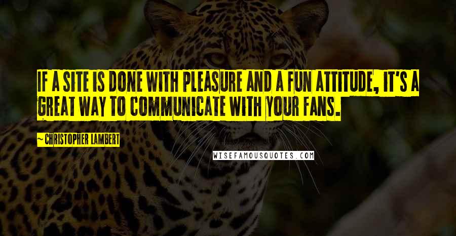 Christopher Lambert Quotes: If a site is done with pleasure and a fun attitude, it's a great way to communicate with your fans.