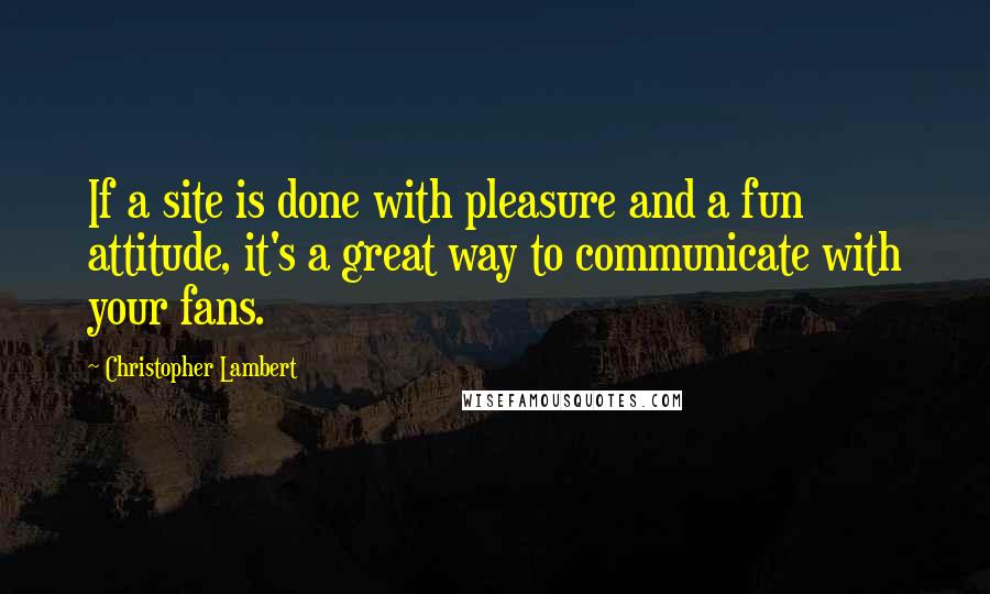 Christopher Lambert Quotes: If a site is done with pleasure and a fun attitude, it's a great way to communicate with your fans.