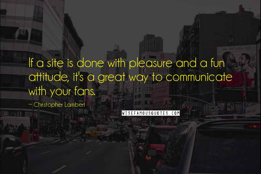 Christopher Lambert Quotes: If a site is done with pleasure and a fun attitude, it's a great way to communicate with your fans.