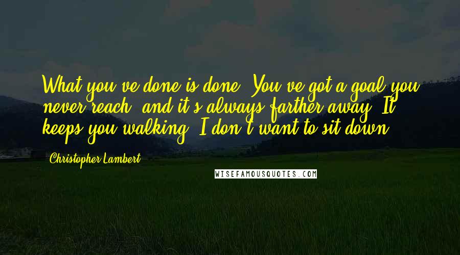 Christopher Lambert Quotes: What you've done is done. You've got a goal you never reach, and it's always farther away. It keeps you walking. I don't want to sit down.