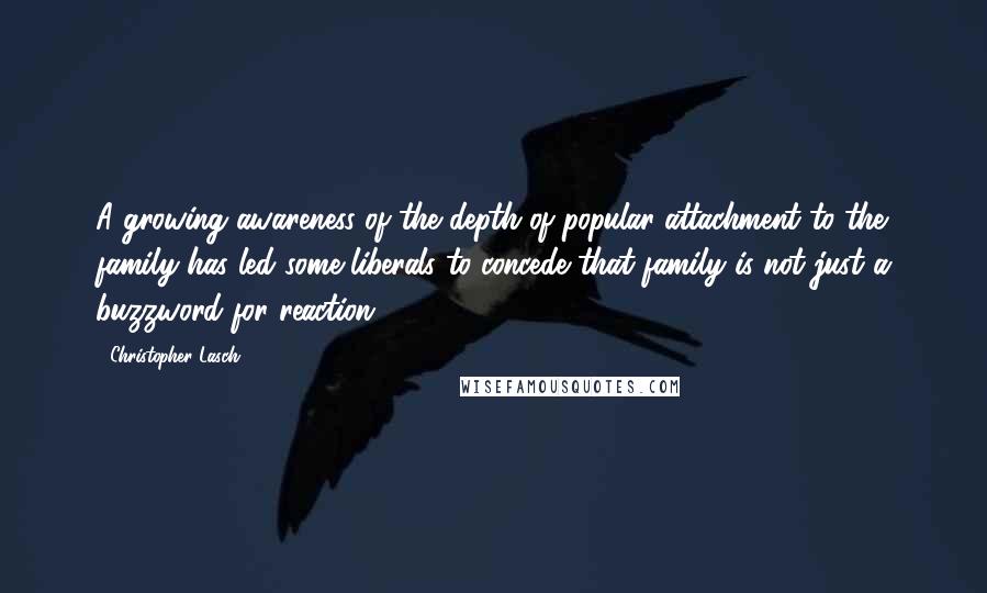 Christopher Lasch Quotes: A growing awareness of the depth of popular attachment to the family has led some liberals to concede that family is not just a buzzword for reaction.