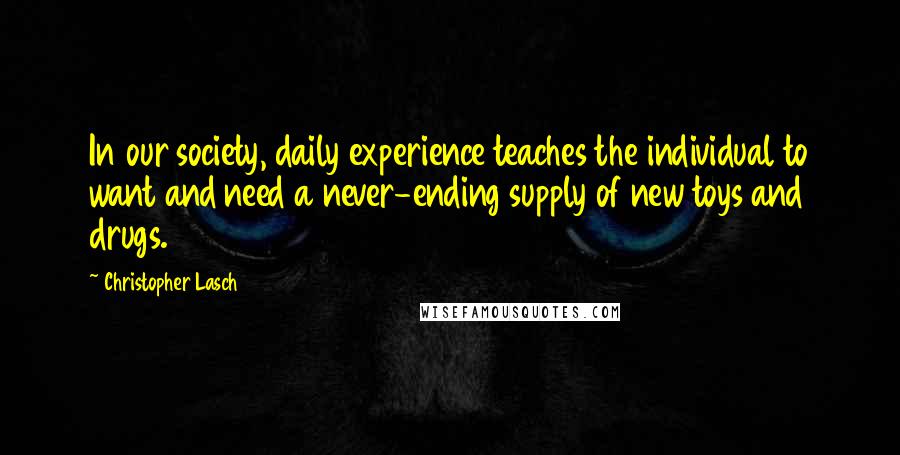 Christopher Lasch Quotes: In our society, daily experience teaches the individual to want and need a never-ending supply of new toys and drugs.