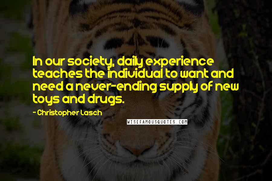 Christopher Lasch Quotes: In our society, daily experience teaches the individual to want and need a never-ending supply of new toys and drugs.