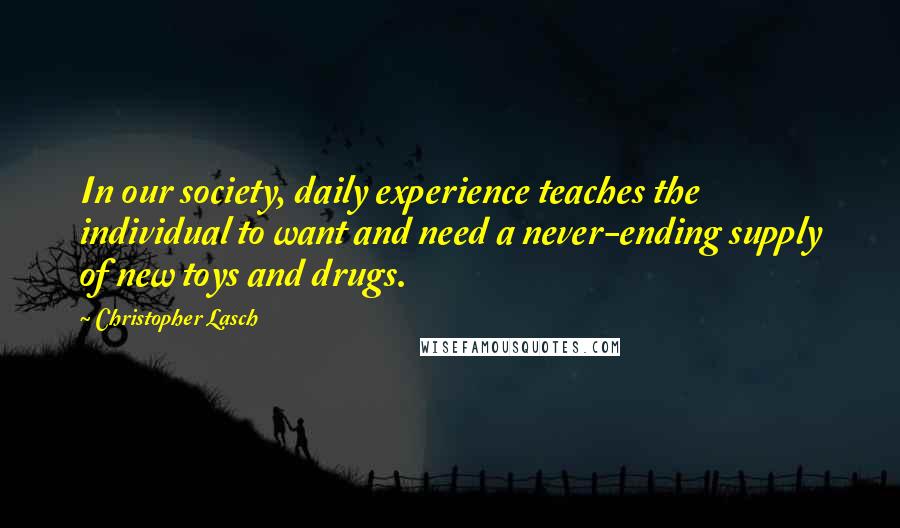 Christopher Lasch Quotes: In our society, daily experience teaches the individual to want and need a never-ending supply of new toys and drugs.