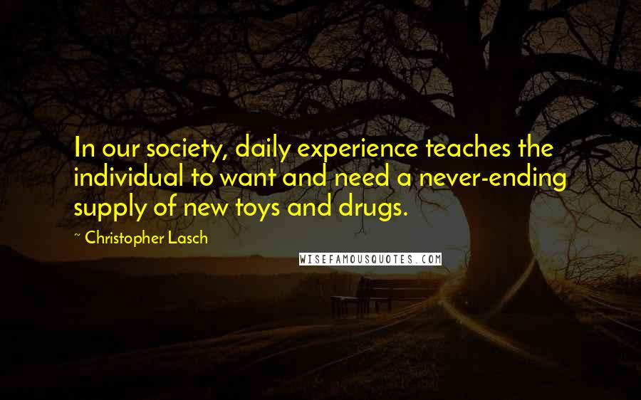 Christopher Lasch Quotes: In our society, daily experience teaches the individual to want and need a never-ending supply of new toys and drugs.