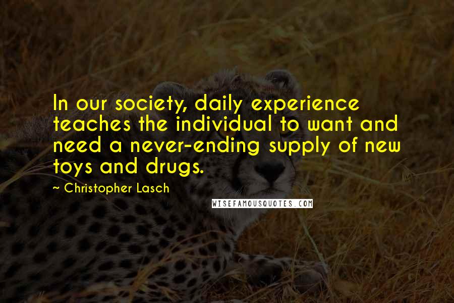 Christopher Lasch Quotes: In our society, daily experience teaches the individual to want and need a never-ending supply of new toys and drugs.