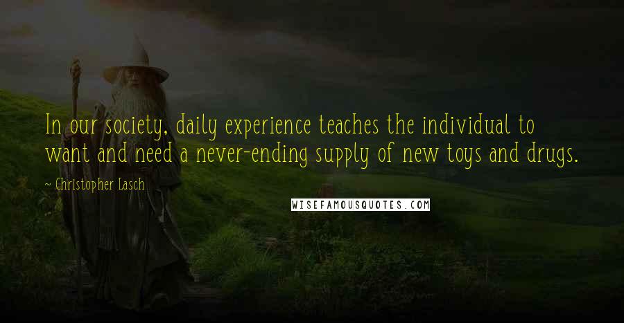 Christopher Lasch Quotes: In our society, daily experience teaches the individual to want and need a never-ending supply of new toys and drugs.