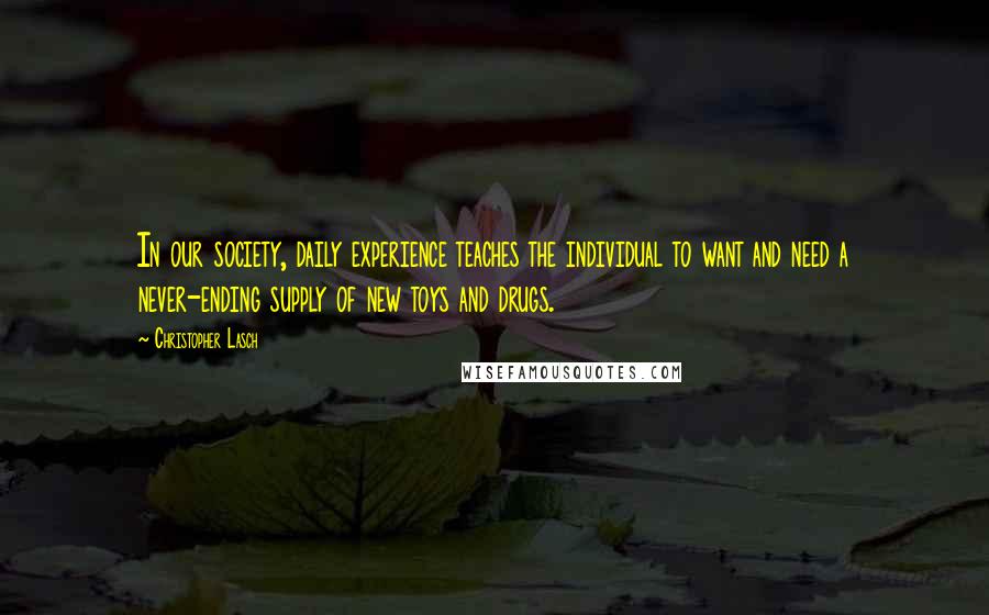 Christopher Lasch Quotes: In our society, daily experience teaches the individual to want and need a never-ending supply of new toys and drugs.