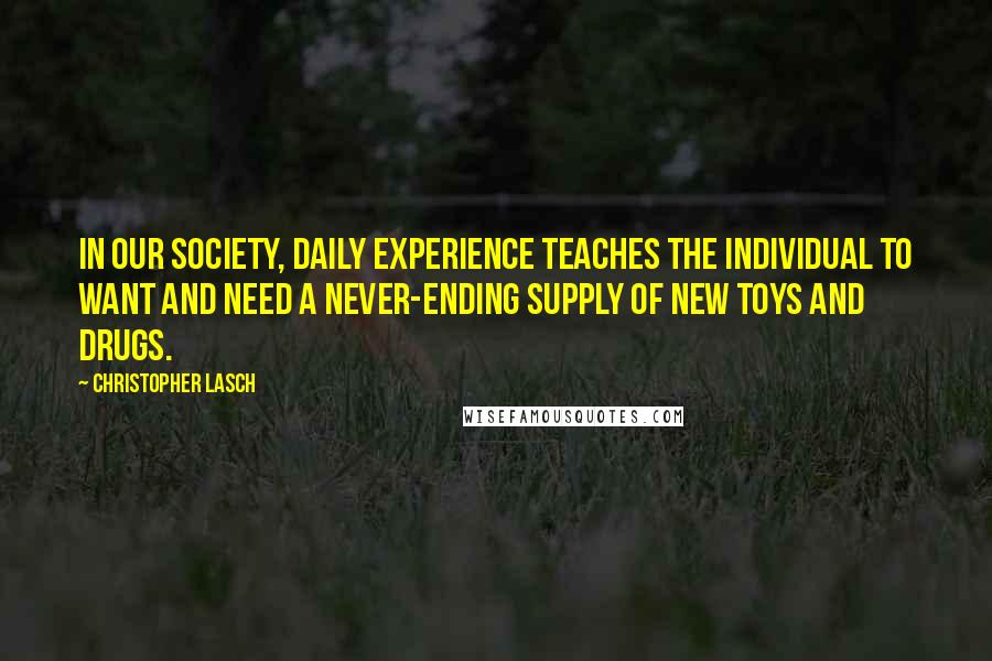 Christopher Lasch Quotes: In our society, daily experience teaches the individual to want and need a never-ending supply of new toys and drugs.