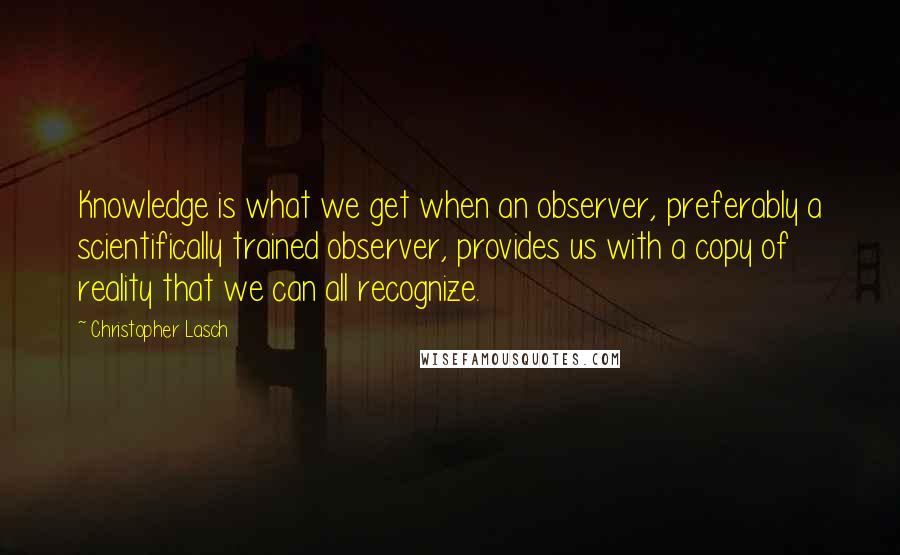 Christopher Lasch Quotes: Knowledge is what we get when an observer, preferably a scientifically trained observer, provides us with a copy of reality that we can all recognize.