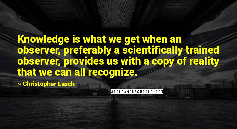 Christopher Lasch Quotes: Knowledge is what we get when an observer, preferably a scientifically trained observer, provides us with a copy of reality that we can all recognize.