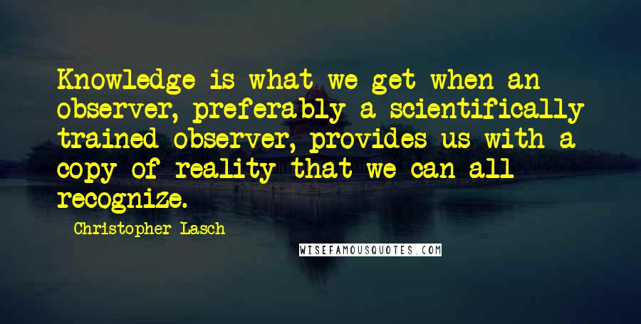 Christopher Lasch Quotes: Knowledge is what we get when an observer, preferably a scientifically trained observer, provides us with a copy of reality that we can all recognize.