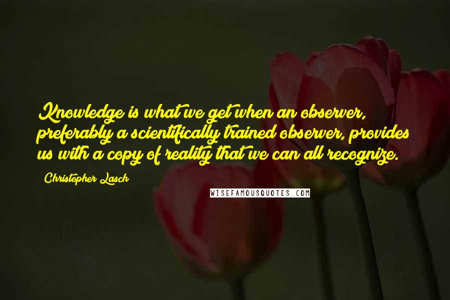 Christopher Lasch Quotes: Knowledge is what we get when an observer, preferably a scientifically trained observer, provides us with a copy of reality that we can all recognize.