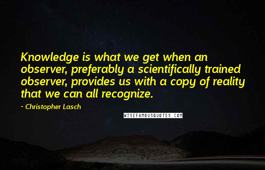 Christopher Lasch Quotes: Knowledge is what we get when an observer, preferably a scientifically trained observer, provides us with a copy of reality that we can all recognize.