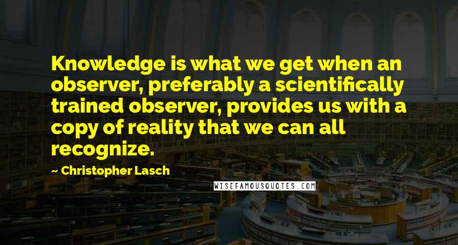 Christopher Lasch Quotes: Knowledge is what we get when an observer, preferably a scientifically trained observer, provides us with a copy of reality that we can all recognize.