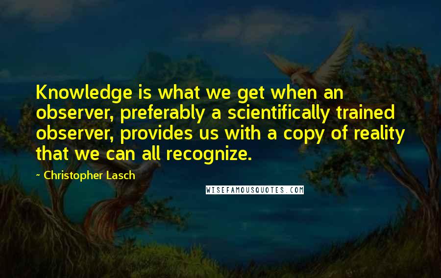 Christopher Lasch Quotes: Knowledge is what we get when an observer, preferably a scientifically trained observer, provides us with a copy of reality that we can all recognize.